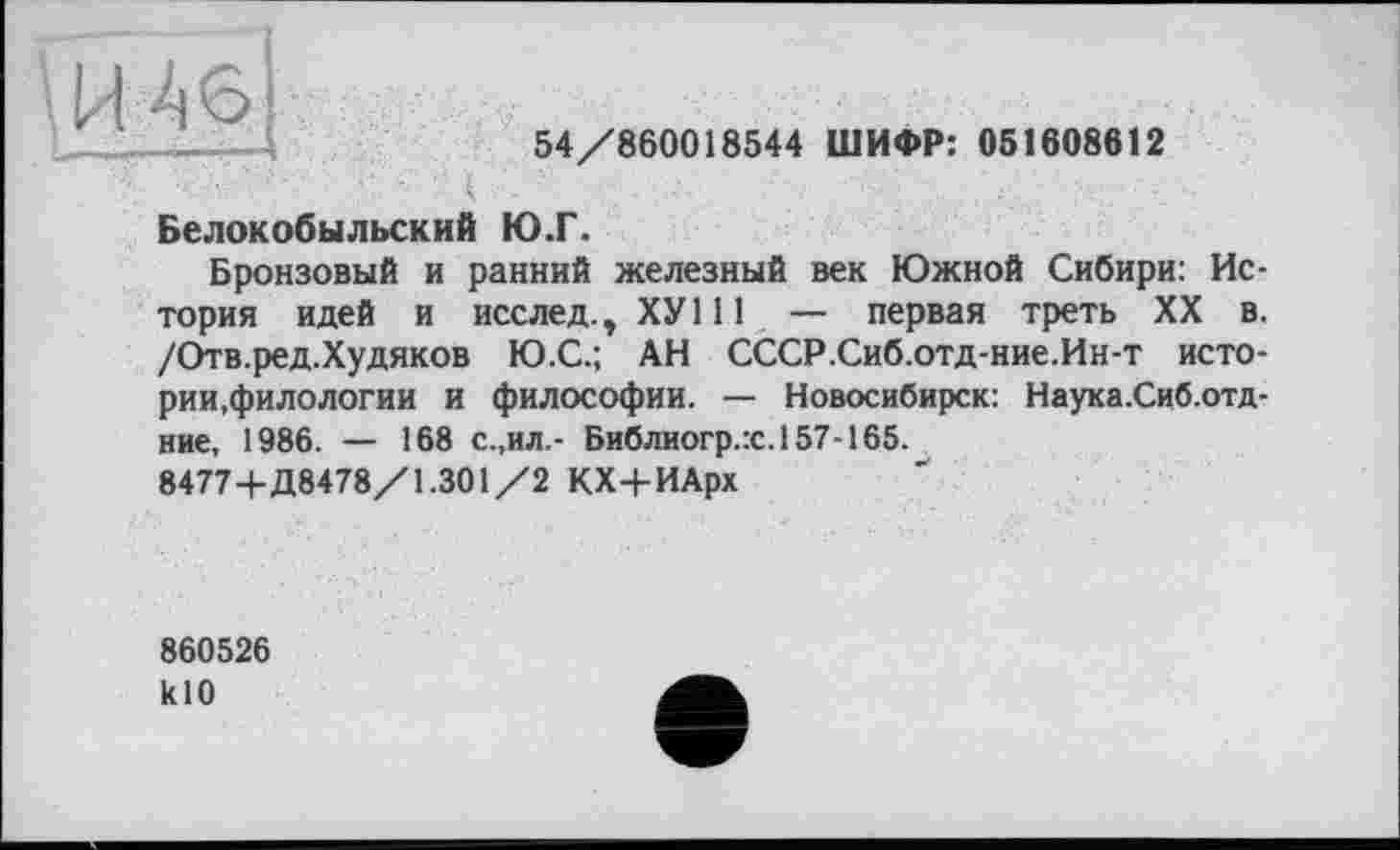 ﻿Ш 6
...54/860018544 ШИФР: 051608612
«. х . ■; ■ • ‘ - / ., ч Белокобыльский Ю.Г.
Бронзовый и ранний железный век Южной Сибири: История идей и исслед., ХУ111 — первая треть XX в. /Отв.ред.Худяков Ю.С.; АН СССР.Сиб.отд-ние.Ин-т истории,филологии и философии. — Новосибирск: Наука.Сиб.отд-ние, 1986. — 168 с.,ил,- Библиогр.:с.157-165.
84774-Д8478/1.301/2 КХ-|-ИАрх
860526 klO